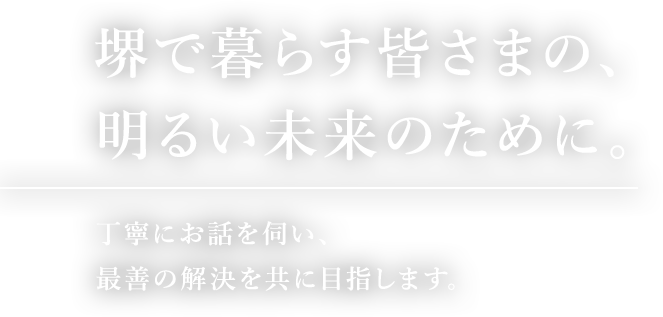 堺で暮らす皆さまの、明るい未来のために。丁寧にお話を伺い、最善の解決を共に目指します。
